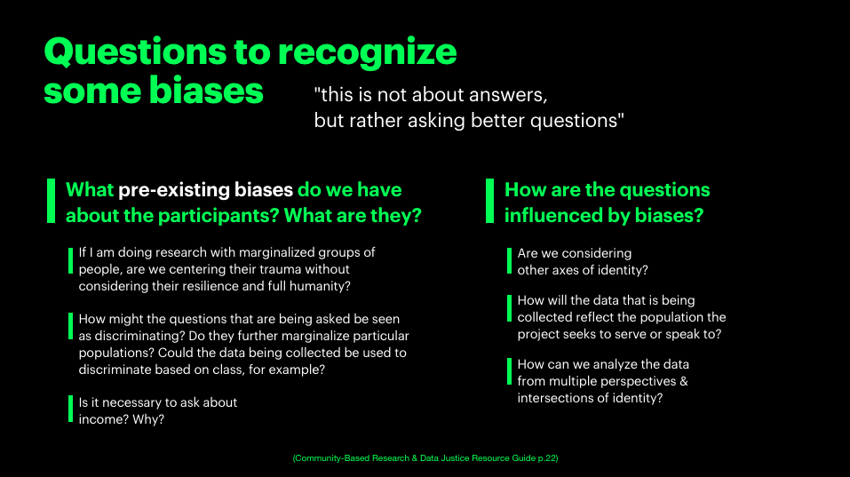 a slide from the presentation that has the title questions to recognize some biases. it quotes &ldquo;this is not about answer, but rather about asking better question&rdquo; it asks below, what pre-existing biases do we have about the participants? what are they? if i am doing research with marginalized groups of people, are we centering their trauma without considering their resilience and full humanity? how might the questions that are being asked be seen as discriminating? do they further marginalize particular populations? could the data being collected be used to discriminate based on class, for example? is it necessary to ask about income? why? how are the questions influenced by bias? are we considering other axis of identity? how will the data that is being collected reflect the population the project seeks to serve or speak to? how can we analyze the data from multiple perspectives and intersections of identity?